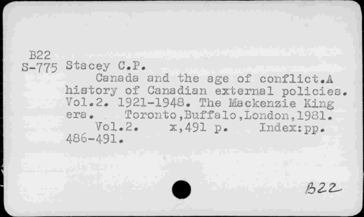 ﻿B22
3-775 Stacey C.P.
Canada and the age of conflict.A history of Canadian external policies. Vol.2. 1921-1948» The Mackenzie King era.	Toronto,Buffalo,London,1981.
Vol.2.	x,491 p. Index:pp.
486-491.
